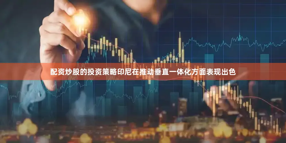 配资炒股的投资策略印尼在推动垂直一体化方面表现出色
