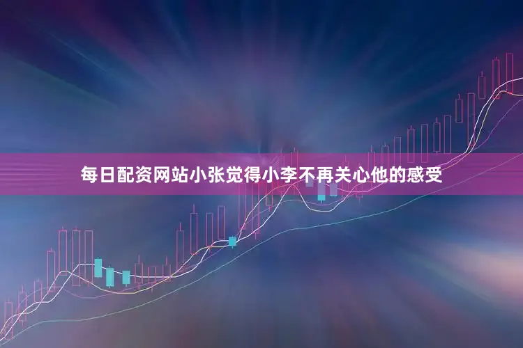 每日配资网站小张觉得小李不再关心他的感受