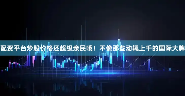 配资平台炒股价格还超级亲民哦！不像那些动辄上千的国际大牌