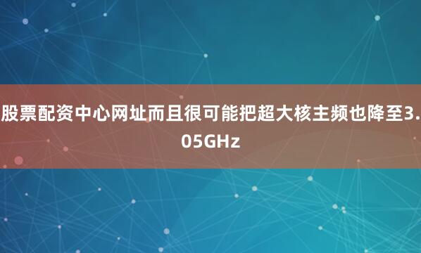 股票配资中心网址而且很可能把超大核主频也降至3.05GHz