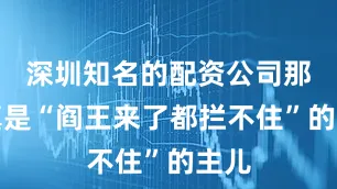 深圳知名的配资公司那可真是“阎王来了都拦不住”的主儿