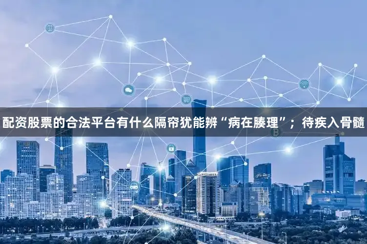 配资股票的合法平台有什么隔帘犹能辨“病在腠理”；待疾入骨髓