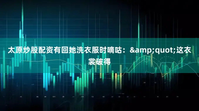太原炒股配资有回她洗衣服时嘀咕：&quot;这衣裳破得