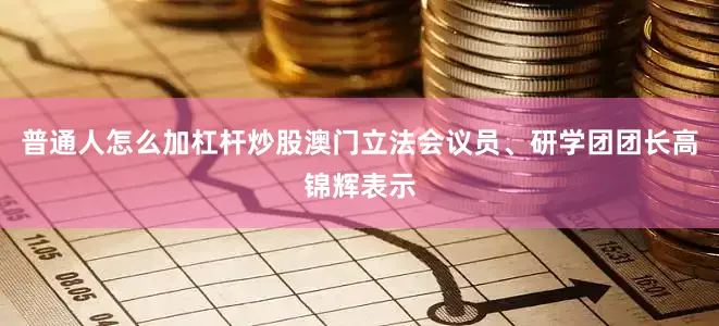 普通人怎么加杠杆炒股澳门立法会议员、研学团团长高锦辉表示